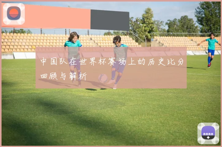 中国队在世界杯赛场上的历史比分回顾与解析